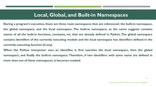 25
Local, Global, and Built-in Namespaces
During a program’s execution, there are three main namespaces that are referenced- the built-in namespace,
the global namespace, and the local namespace. The built-in namespace, as the name suggests contains
names of all the built-in functions, constants, etc that are already defined in Python.The global namespace
contains identifiers of the currently executing module and the local namespace has identifiers defined in the
currently executing function (if any).
When the Python interpreter sees an identifier, it first searches the local namespace, then the global
namespace, and finally the built-in namespace. Therefore, if two identifiers with same name are defined in
more than one of these namespaces, it becomes masked.
© OXFORD UNIVERSITY PRESS 2017.ALL RIGHTS RESERVED.
 