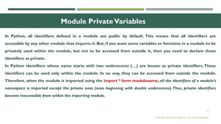 27
Module PrivateVariables
In Python, all identifiers defined in a module are public by default. This means that all identifiers are
accessible by any other module that imports it. But, if you want some variables or functions in a module to be
privately used within the module, but not to be accessed from outside it, then you need to declare those
identifiers as private.
In Python identifiers whose name starts with two underscores (__) are known as private identifiers. These
identifiers can be used only within the module. In no way, they can be accessed from outside the module.
Therefore, when the module is imported using the import * form modulename, all the identifiers of a module’s
namespace is imported except the private ones (ones beginning with double underscores).Thus, private identifiers
become inaccessible from within the importing module.
© OXFORD UNIVERSITY PRESS 2017.ALL RIGHTS RESERVED.
 