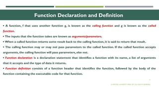 5
Function Declaration and Definition
• A function, f that uses another function g, is known as the calling function and g is known as the called
function.
• The inputs that the function takes are known as arguments/parameters.
• When a called function returns some result back to the calling function, it is said to return that result.
• The calling function may or may not pass parameters to the called function. If the called function accepts
arguments, the calling function will pass parameters, else not.
• Function declaration is a declaration statement that identifies a function with its name, a list of arguments
that it accepts and the type of data it returns.
• Function definition consists of a function header that identifies the function, followed by the body of the
function containing the executable code for that function.
© OXFORD UNIVERSITY PRESS 2017.ALL RIGHTS RESERVED.
 