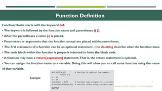 6
Function Definition
Function blocks starts with the keyword def.
• The keyword is followed by the function name and parentheses (( )).
• After the parentheses a colon (:) is placed.
• Parameters or arguments that the function accept are placed within parentheses.
• The first statement of a function can be an optional statement - the docstring describe what the function does.
• The code block within the function is properly indented to form the block code.
• A function may have a return[expression] statement.That is, the return statement is optional.
• You can assign the function name to a variable. Doing this will allow you to call same function using the name
of that variable.
© OXFORD UNIVERSITY PRESS 2017.ALL RIGHTS RESERVED.
Example:
 