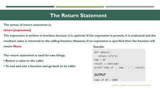 12
The Return Statement
The syntax of return statement is,
return [expression]
The expression is written in brackets because it is optional. If the expression is present, it is evaluated and the
resultant value is returned to the calling function. However, if no expression is specified then the function will
return None.
The return statement is used for two things.
• Return a value to the caller
• To end and exit a function and go back to its caller
© OXFORD UNIVERSITY PRESS 2017.ALL RIGHTS RESERVED.
Example:
 