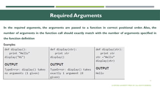 13
Required Arguments
In the required arguments, the arguments are passed to a function in correct positional order. Also, the
number of arguments in the function call should exactly match with the number of arguments specified in
the function definition
© OXFORD UNIVERSITY PRESS 2017.ALL RIGHTS RESERVED.
Examples:
 