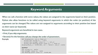14
Keyword Arguments
When we call a function with some values, the values are assigned to the arguments based on their position.
Python also allow functions to be called using keyword arguments in which the order (or position) of the
arguments can be changed.The values are not assigned to arguments according to their position but based
on their name (or keyword).
Keyword arguments are beneficial in two cases.
• First, if you skip arguments.
• Second, if in the function call you change the order of parameters.
© OXFORD UNIVERSITY PRESS 2017.ALL RIGHTS RESERVED.
Example:
 