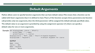 16
Default Arguments
© OXFORD UNIVERSITY PRESS 2017.ALL RIGHTS RESERVED.
Example:
Python allows users to specify function arguments that can have default values.This means that a function can be
called with fewer arguments than it is defined to have.That is, if the function accepts three parameters, but function
call provides only two arguments, then the third parameter will be assigned the default (already specified) value.
The default value to an argument is provided by using the assignment operator (=). Users can specify a
default value for one or more arguments.
 