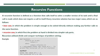 19
Recursive Functions
A recursive function is defined as a function that calls itself to solve a smaller version of its task until a final
call is made which does not require a call to itself. Every recursive solution has two major cases, which are as
follows:
• base case, in which the problem is simple enough to be solved directly without making any further calls to
the same function.
• recursive case, in which first the problem at hand is divided into simpler sub parts.
Recursion utilized divide and conquer technique of problem solving.
© OXFORD UNIVERSITY PRESS 2017.ALL RIGHTS RESERVED.
Example:
 