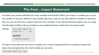 20
The from…import Statement
© OXFORD UNIVERSITY PRESS 2017.ALL RIGHTS RESERVED.
Example:
A module may contain definition for many variables and functions.When you import a module, you can use
any variable or function defined in that module. But if you want to use only selected variables or functions,
then you can use the from...import statement. For example, in the aforementioned program you are using
only the path variable in the sys module, so you could have better written from sys import path.
To import more than one item from a module, use a comma separated list. For example, to import the
value of pi and sqrt() from the math module you can write,
 