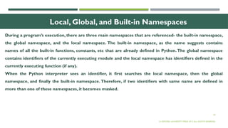 24
Local, Global, and Built-in Namespaces
During a program’s execution, there are three main namespaces that are referenced- the built-in namespace,
the global namespace, and the local namespace. The built-in namespace, as the name suggests contains
names of all the built-in functions, constants, etc that are already defined in Python.The global namespace
contains identifiers of the currently executing module and the local namespace has identifiers defined in the
currently executing function (if any).
When the Python interpreter sees an identifier, it first searches the local namespace, then the global
namespace, and finally the built-in namespace. Therefore, if two identifiers with same name are defined in
more than one of these namespaces, it becomes masked.
© OXFORD UNIVERSITY PRESS 2017.ALL RIGHTS RESERVED.
 