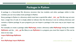 27
Packages in Python
A package is a hierarchical file directory structure that has modules and other packages within it. Like
modules, you can very easily create packages in Python.
Every package in Python is a directory which must have a special file called __init__.py. This file may not even
have a single line of code. It is simply added to indicate that this directory is not an ordinary directory and
contains a Python package. In your programs, you can import a package in the same way as you import any
module.
For example, to create a package called MyPackage, create a directory called MyPackage having the module
MyModule and the __init__.py file. Now, to use MyModule in a program, you must first import it.This can be
done in two ways.
import MyPackage.MyModule
or
from MyPackage import MyModule © OXFORD UNIVERSITY PRESS 2017.ALL RIGHTS RESERVED.
 