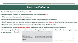 5
Function Definition
Function blocks starts with the keyword def.
• The keyword is followed by the function name and parentheses (( )).
• After the parentheses a colon (:) is placed.
• Parameters or arguments that the function accept are placed within parentheses.
• The first statement of a function can be an optional statement - the docstring describe what the function does.
• The code block within the function is properly indented to form the block code.
• A function may have a return[expression] statement.That is, the return statement is optional.
• You can assign the function name to a variable. Doing this will allow you to call same function using the name
of that variable.
© OXFORD UNIVERSITY PRESS 2017.ALL RIGHTS RESERVED.
Example:
 