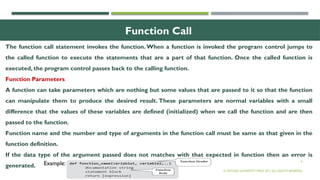 6
Function Call
The function call statement invokes the function. When a function is invoked the program control jumps to
the called function to execute the statements that are a part of that function. Once the called function is
executed, the program control passes back to the calling function.
Function Parameters
A function can take parameters which are nothing but some values that are passed to it so that the function
can manipulate them to produce the desired result. These parameters are normal variables with a small
difference that the values of these variables are defined (initialized) when we call the function and are then
passed to the function.
Function name and the number and type of arguments in the function call must be same as that given in the
function definition.
If the data type of the argument passed does not matches with that expected in function then an error is
generated.
© OXFORD UNIVERSITY PRESS 2017.ALL RIGHTS RESERVED.
Example:
 