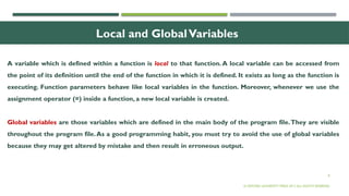 8
Local and GlobalVariables
A variable which is defined within a function is local to that function. A local variable can be accessed from
the point of its definition until the end of the function in which it is defined. It exists as long as the function is
executing. Function parameters behave like local variables in the function. Moreover, whenever we use the
assignment operator (=) inside a function, a new local variable is created.
Global variables are those variables which are defined in the main body of the program file.They are visible
throughout the program file.As a good programming habit, you must try to avoid the use of global variables
because they may get altered by mistake and then result in erroneous output.
© OXFORD UNIVERSITY PRESS 2017.ALL RIGHTS RESERVED.
 