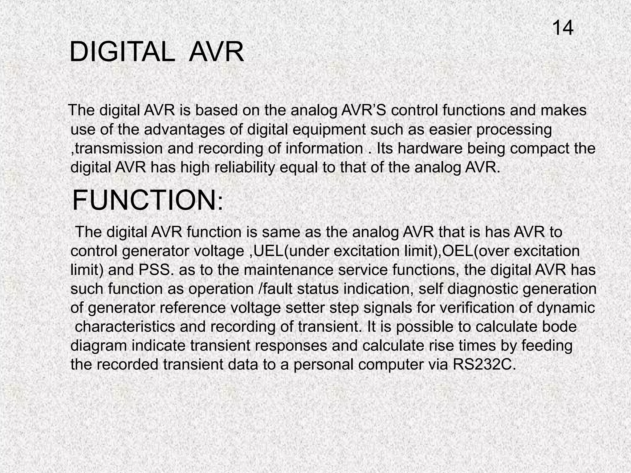 DIGITAL AVR
The digital AVR is based on the analog AVR’S control functions and makes
use of the advantages of digital equipment such as easier processing
,transmission and recording of information . Its hardware being compact the
digital AVR has high reliability equal to that of the analog AVR.
FUNCTION:
The digital AVR function is same as the analog AVR that is has AVR to
control generator voltage ,UEL(under excitation limit),OEL(over excitation
limit) and PSS. as to the maintenance service functions, the digital AVR has
such function as operation /fault status indication, self diagnostic generation
of generator reference voltage setter step signals for verification of dynamic
characteristics and recording of transient. It is possible to calculate bode
diagram indicate transient responses and calculate rise times by feeding
the recorded transient data to a personal computer via RS232C.
14
 