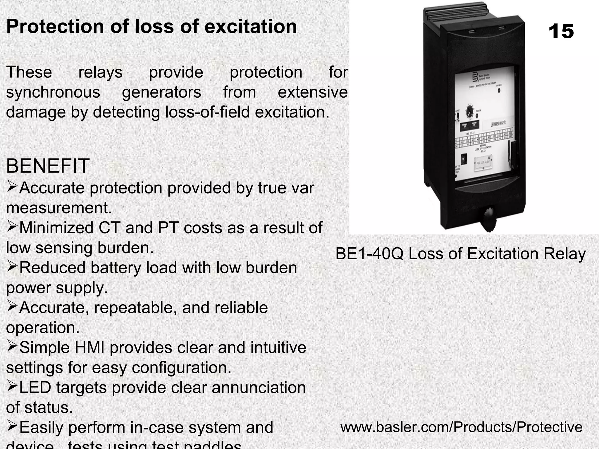 BE1-40Q Loss of Excitation Relay
Protection of loss of excitation
These relays provide protection for
synchronous generators from extensive
damage by detecting loss-of-field excitation.
BENEFIT
Accurate protection provided by true var
measurement.
Minimized CT and PT costs as a result of
low sensing burden.
Reduced battery load with low burden
power supply.
Accurate, repeatable, and reliable
operation.
Simple HMI provides clear and intuitive
settings for easy configuration.
LED targets provide clear annunciation
of status.
Easily perform in-case system and www.basler.com/Products/Protective
15
 