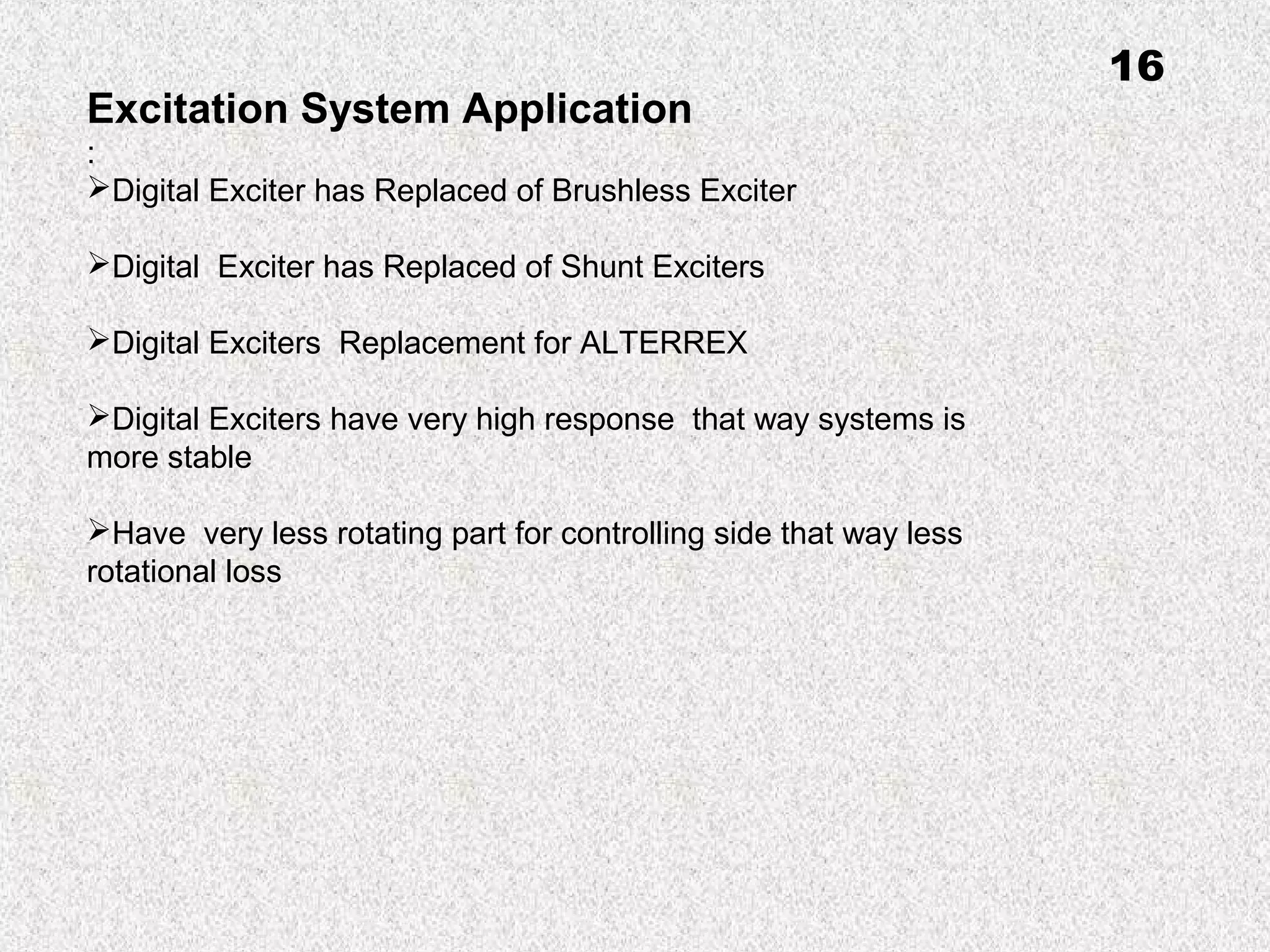 Excitation System Application
:
Digital Exciter has Replaced of Brushless Exciter
Digital Exciter has Replaced of Shunt Exciters
Digital Exciters Replacement for ALTERREX
Digital Exciters have very high response that way systems is
more stable
Have very less rotating part for controlling side that way less
rotational loss
16
 