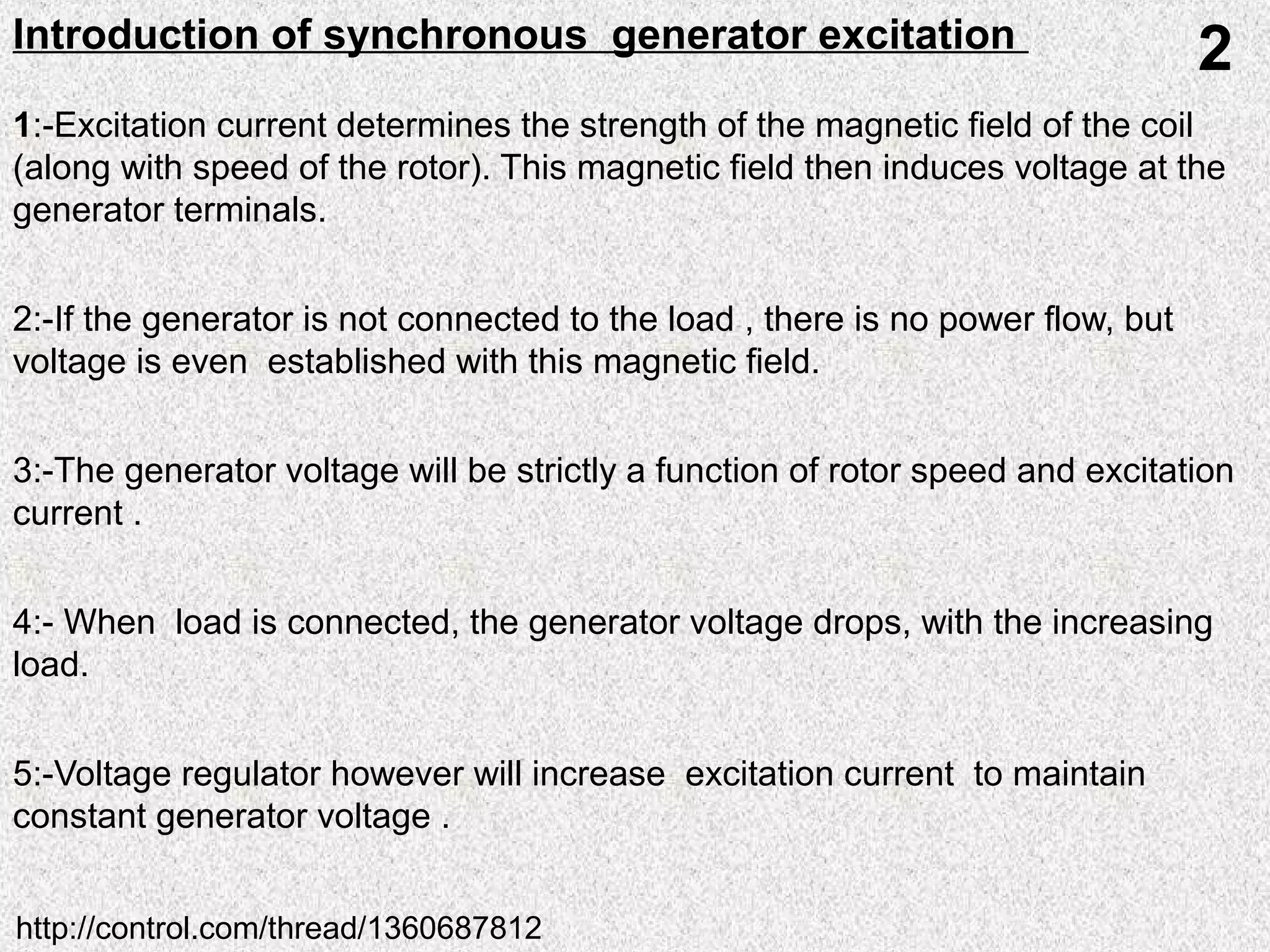 1:-Excitation current determines the strength of the magnetic field of the coil
(along with speed of the rotor). This magnetic field then induces voltage at the
generator terminals.
2:-If the generator is not connected to the load , there is no power flow, but
voltage is even established with this magnetic field.
3:-The generator voltage will be strictly a function of rotor speed and excitation
current .
4:- When load is connected, the generator voltage drops, with the increasing
load.
5:-Voltage regulator however will increase excitation current to maintain
constant generator voltage .
Introduction of synchronous generator excitation
2
http://control.com/thread/1360687812
 