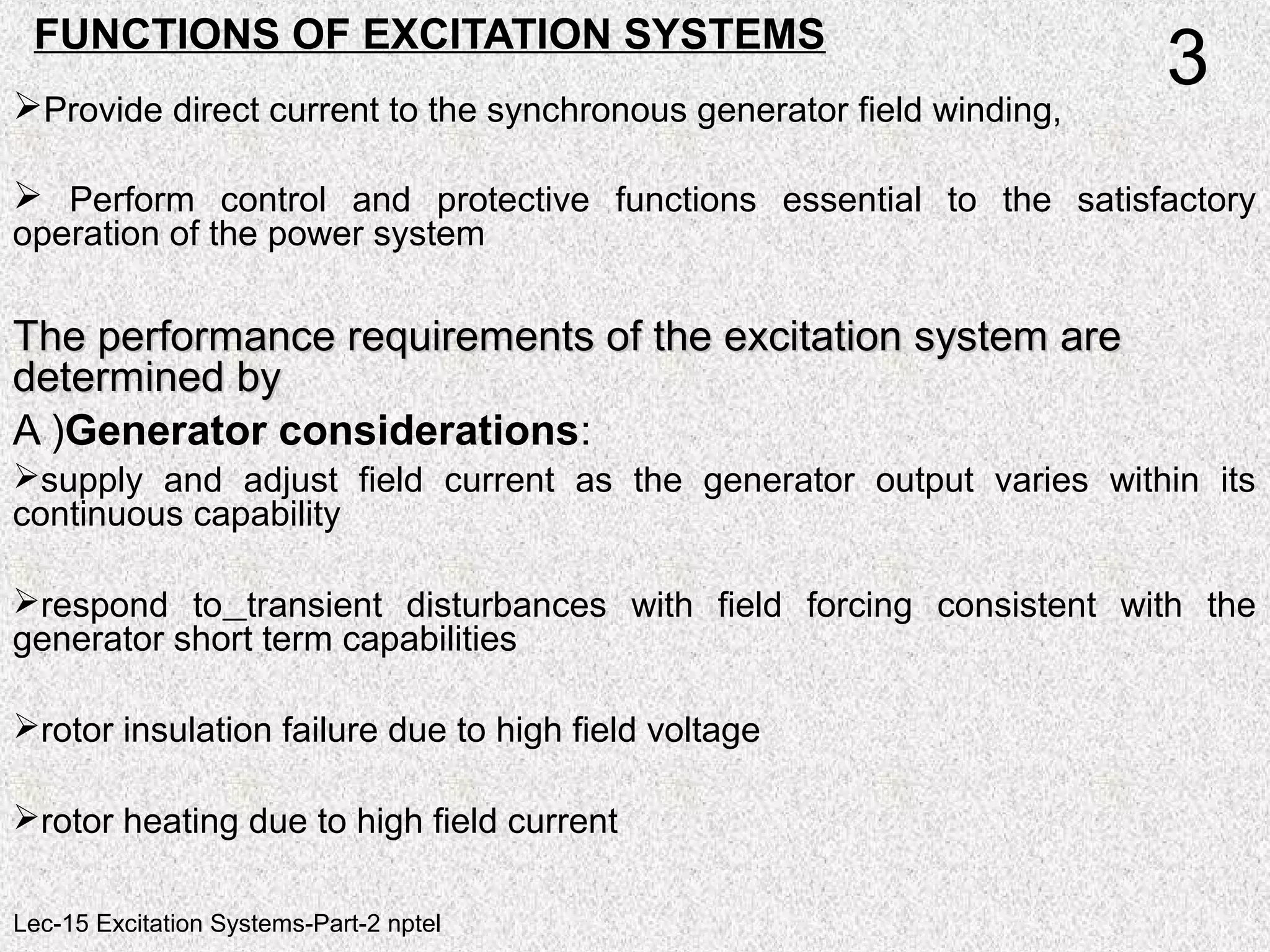FUNCTIONS OF EXCITATION SYSTEMS
Provide direct current to the synchronous generator field winding,
 Perform control and protective functions essential to the satisfactory
operation of the power system
The performance requirements of the excitation system areThe performance requirements of the excitation system are
determined bydetermined by
A )Generator considerations:
supply and adjust field current as the generator output varies within its
continuous capability
respond to transient disturbances with field forcing consistent with the
generator short term capabilities
rotor insulation failure due to high field voltage
rotor heating due to high field current
3
Lec-15 Excitation Systems-Part-2 nptel
 