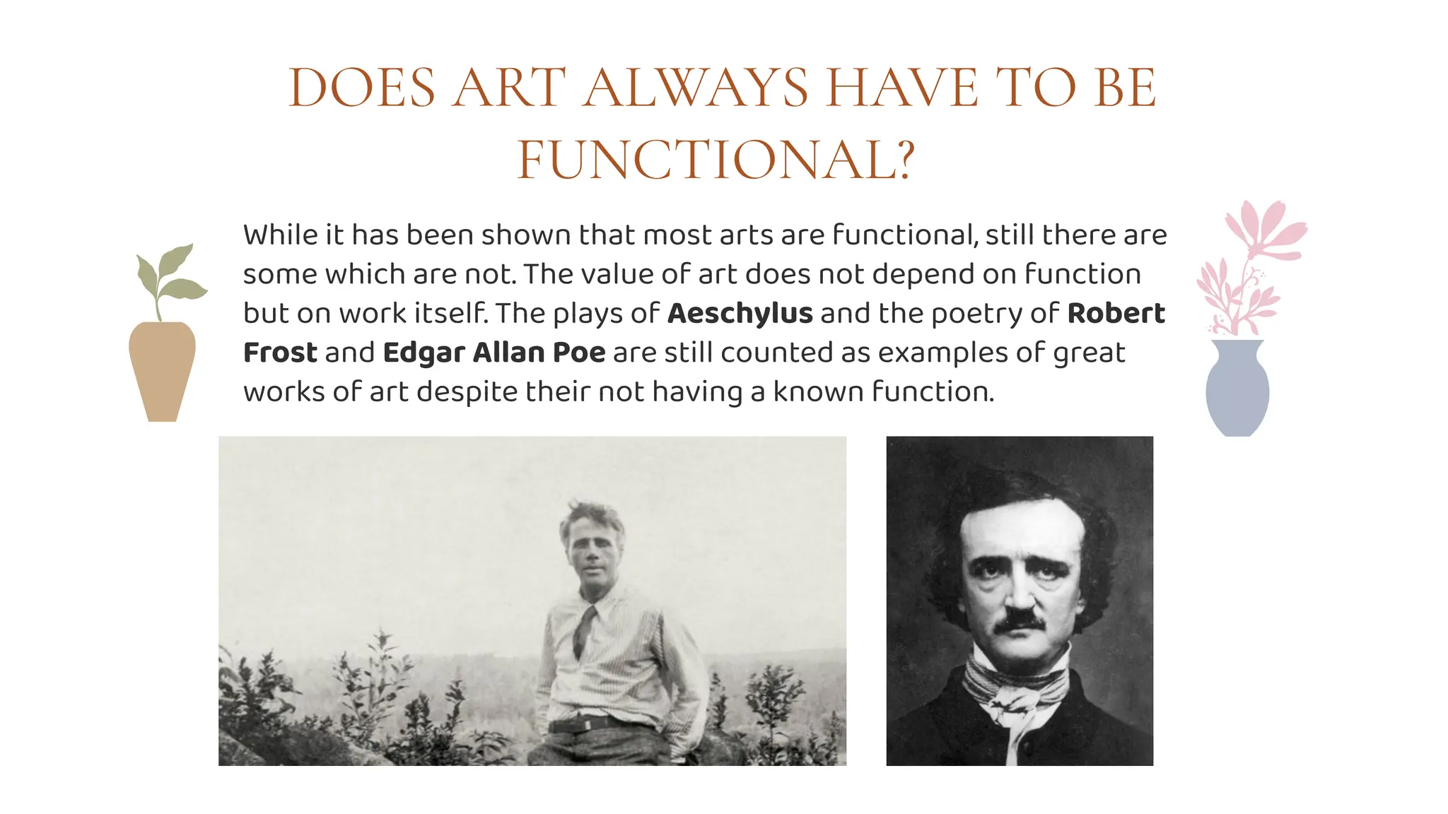 DOES ART ALWAYS HAVE TO BE
FUNCTIONAL?
While it has been shown that most arts are functional, still there are
some which are not. The value of art does not depend on function
but on work itself. The plays of Aeschylus and the poetry of Robert
Frost and Edgar Allan Poe are still counted as examples of great
works of art despite their not having a known function.
 