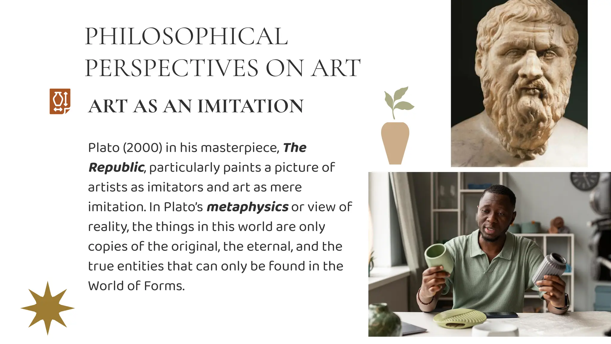 PHILOSOPHICAL
PERSPECTIVES ON ART
Plato (2000) in his masterpiece, The
Republic, particularly paints a picture of
artists as imitators and art as mere
imitation. In Plato’s metaphysics or view of
reality, the things in this world are only
copies of the original, the eternal, and the
true entities that can only be found in the
World of Forms.
ART AS AN IMITATION
 