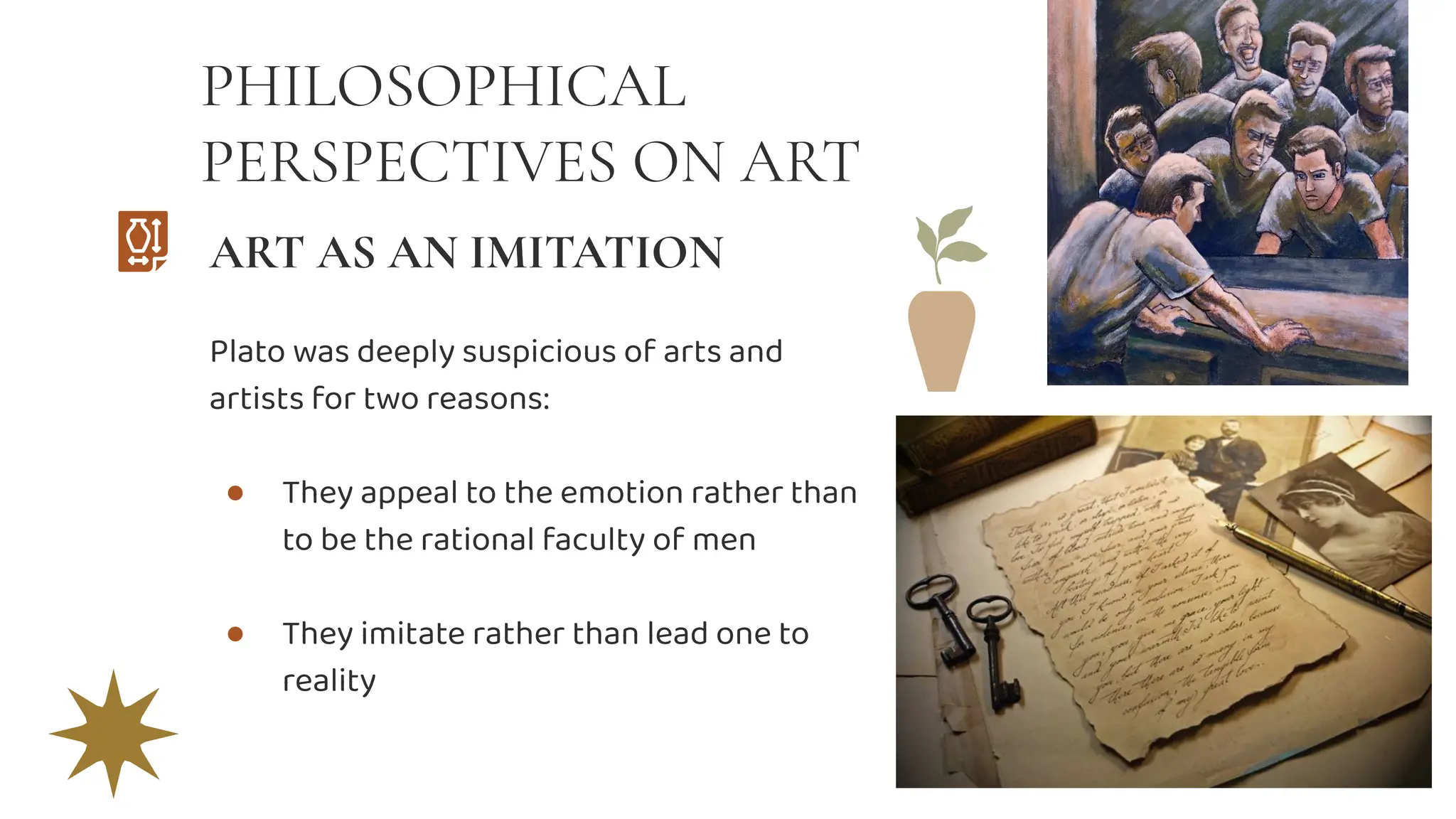 PHILOSOPHICAL
PERSPECTIVES ON ART
Plato was deeply suspicious of arts and
artists for two reasons:
● They appeal to the emotion rather than
to be the rational faculty of men
● They imitate rather than lead one to
reality
ART AS AN IMITATION
 