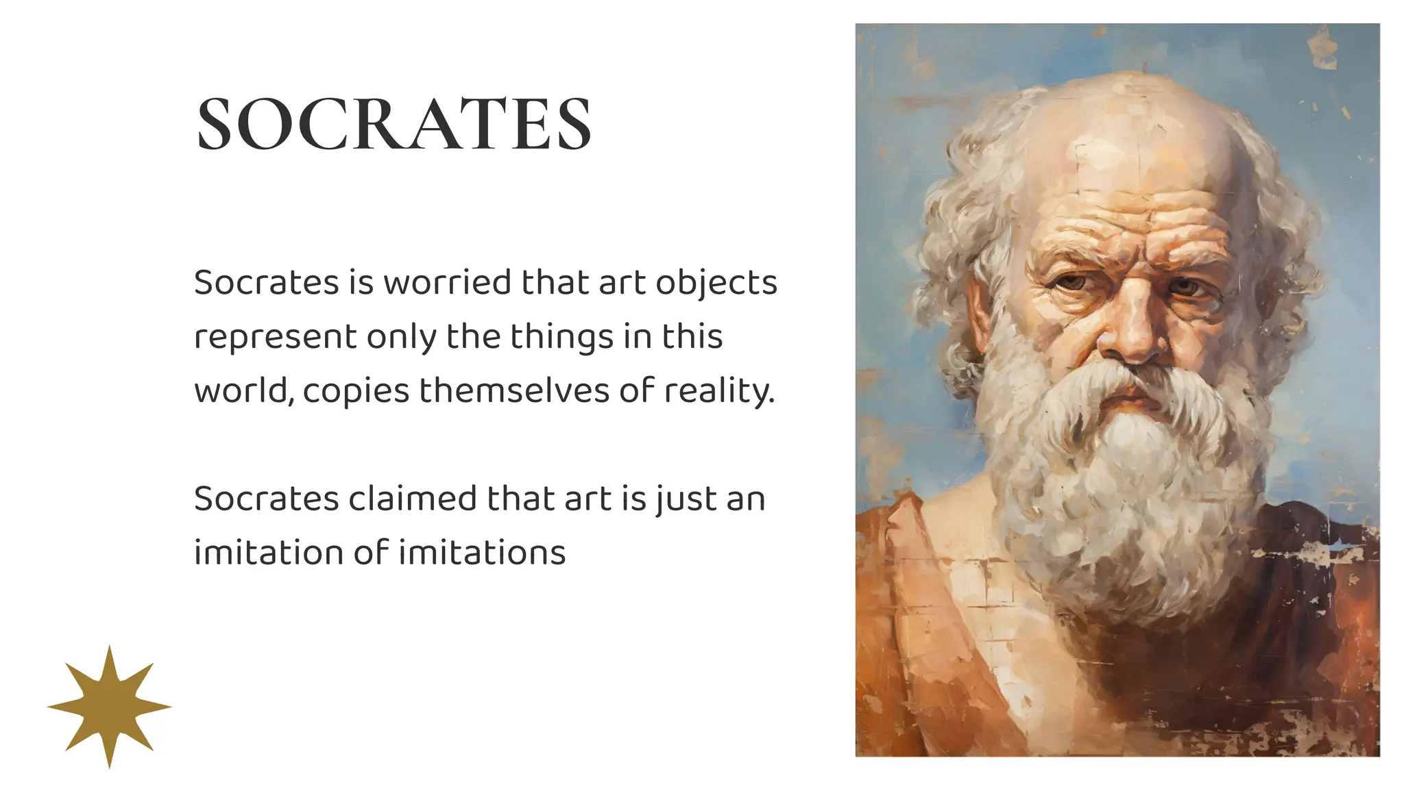 Socrates is worried that art objects
represent only the things in this
world, copies themselves of reality.
Socrates claimed that art is just an
imitation of imitations
SOCRATES
 