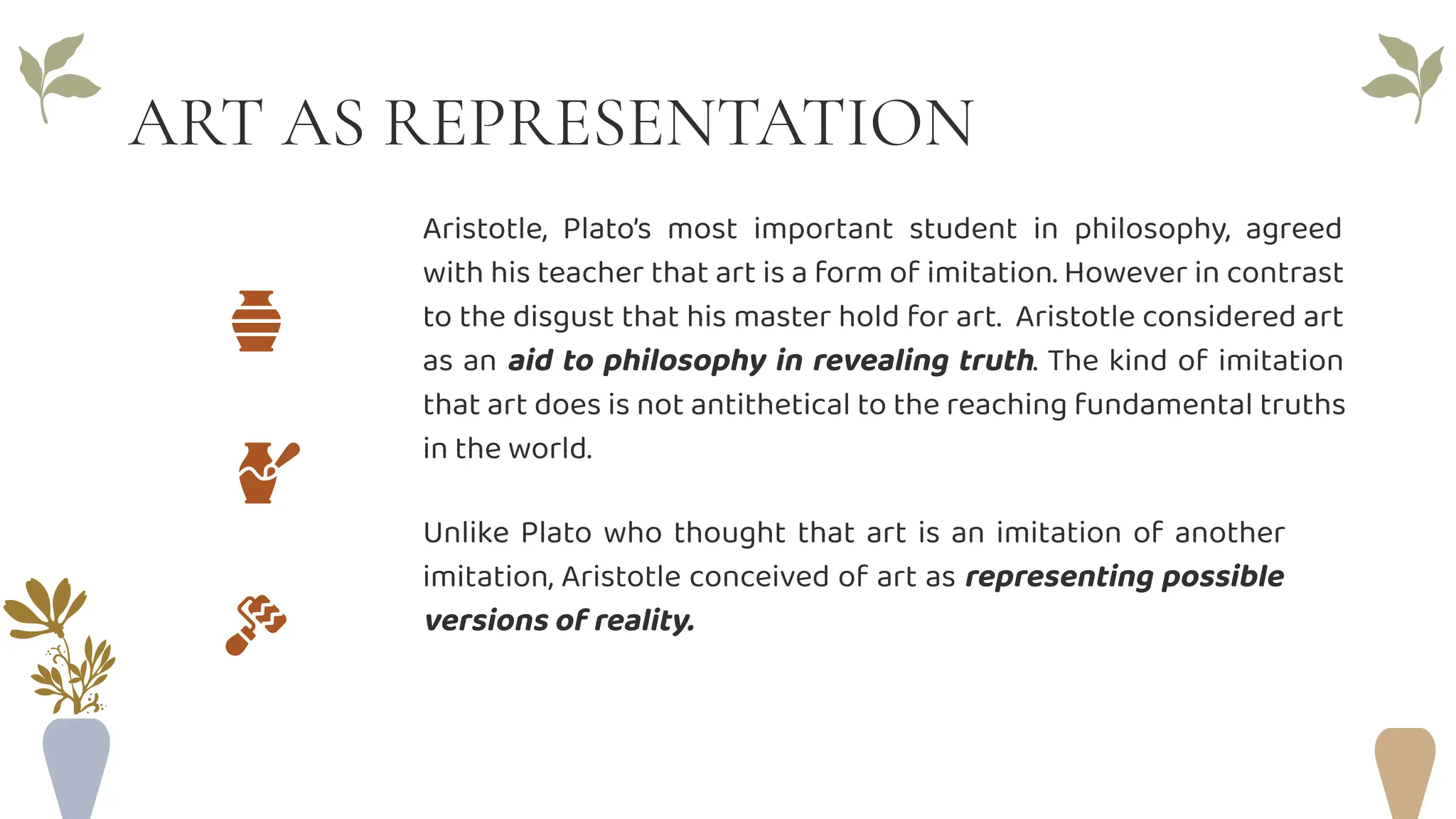 ART AS REPRESENTATION
Aristotle, Plato’s most important student in philosophy, agreed
with his teacher that art is a form of imitation. However in contrast
to the disgust that his master hold for art. Aristotle considered art
as an aid to philosophy in revealing truth. The kind of imitation
that art does is not antithetical to the reaching fundamental truths
in the world.
Unlike Plato who thought that art is an imitation of another
imitation, Aristotle conceived of art as representing possible
versions of reality.
 