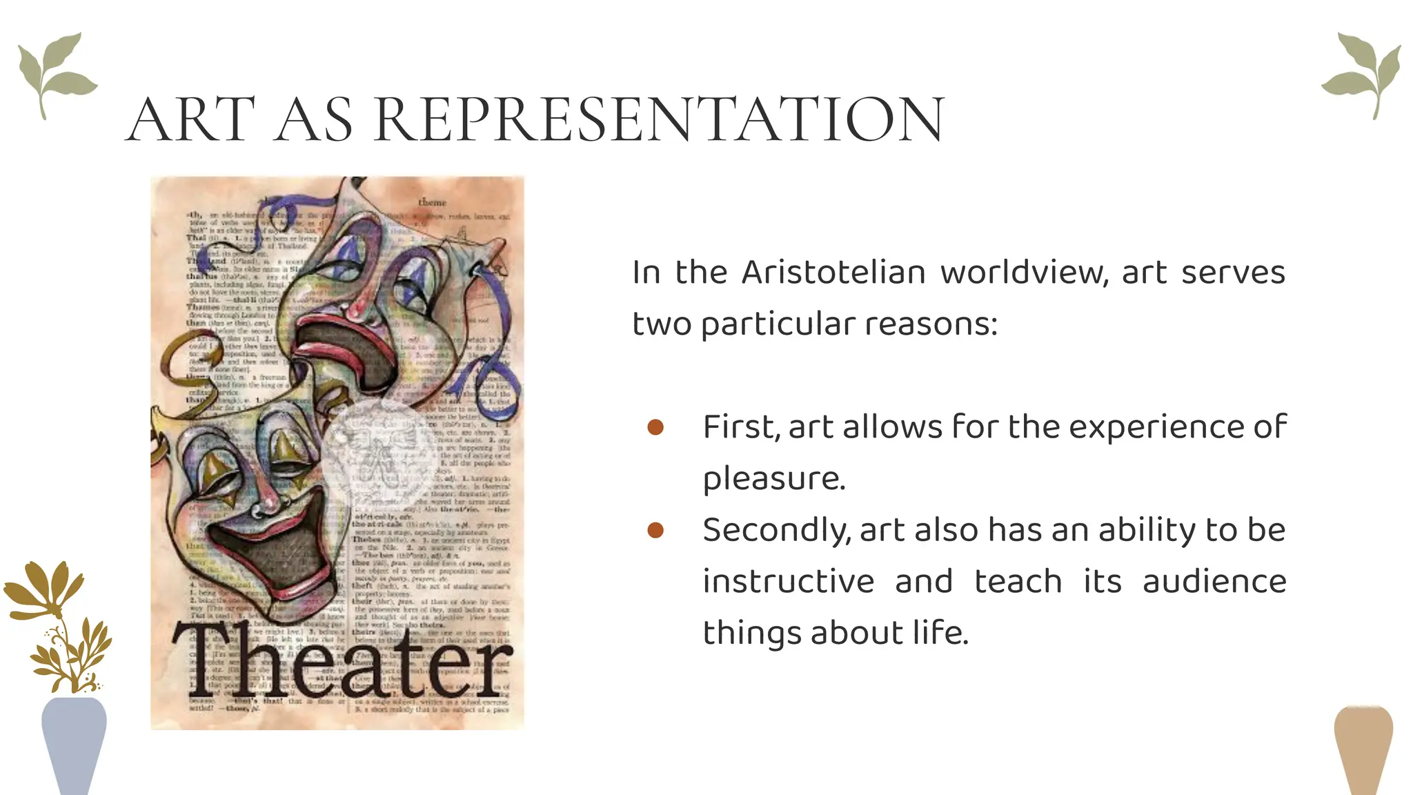 ART AS REPRESENTATION
In the Aristotelian worldview, art serves
two particular reasons:
● First, art allows for the experience of
pleasure.
● Secondly, art also has an ability to be
instructive and teach its audience
things about life.
 