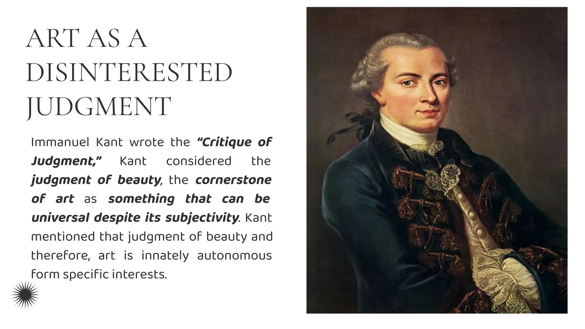 ART AS A
DISINTERESTED
JUDGMENT
Immanuel Kant wrote the “Critique of
Judgment,” Kant considered the
judgment of beauty, the cornerstone
of art as something that can be
universal despite its subjectivity. Kant
mentioned that judgment of beauty and
therefore, art is innately autonomous
form speciﬁc interests.
 