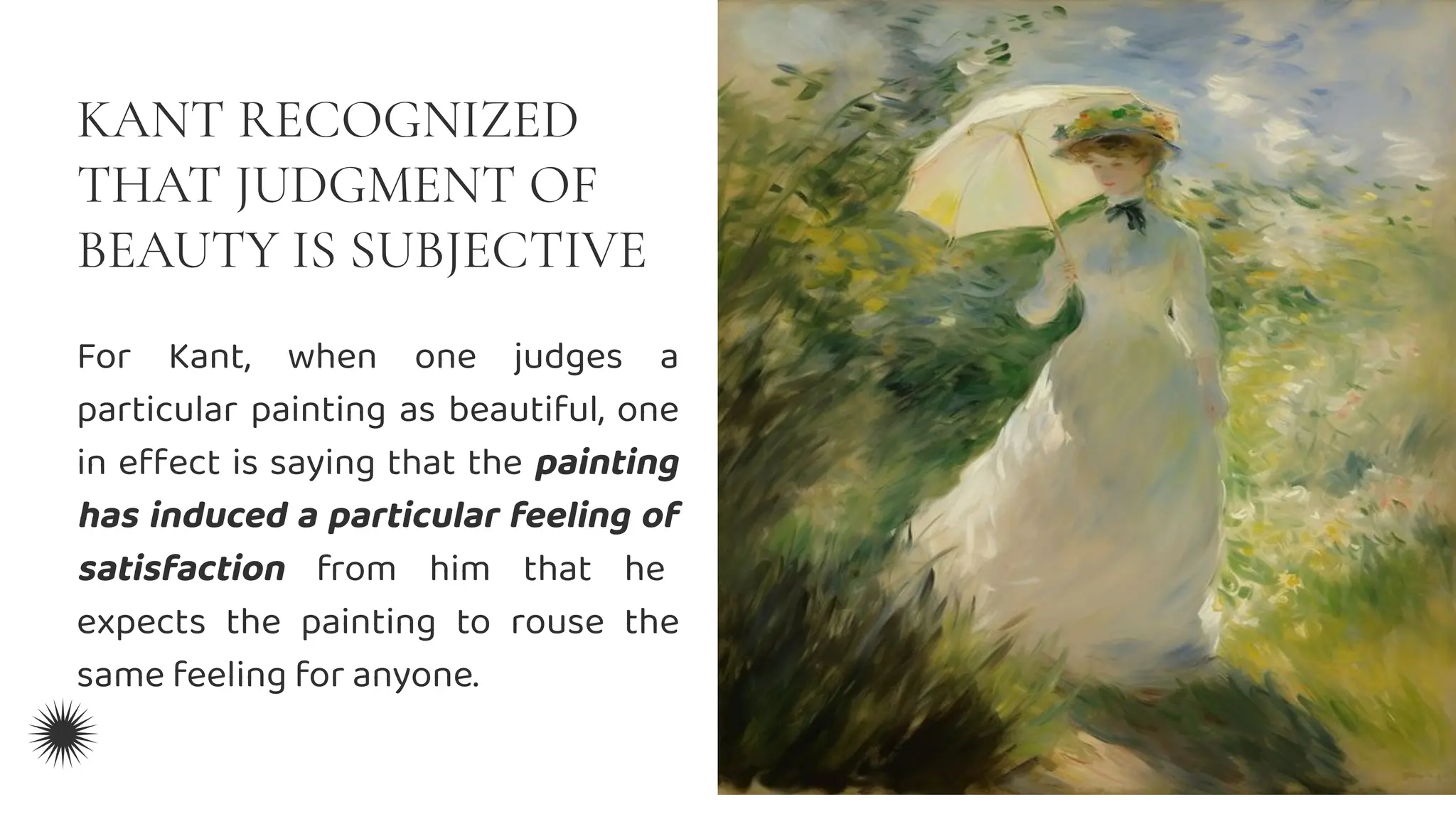 KANT RECOGNIZED
THAT JUDGMENT OF
BEAUTY IS SUBJECTIVE
For Kant, when one judges a
particular painting as beautiful, one
in eﬀect is saying that the painting
has induced a particular feeling of
satisfaction from him that he
expects the painting to rouse the
same feeling for anyone.
 