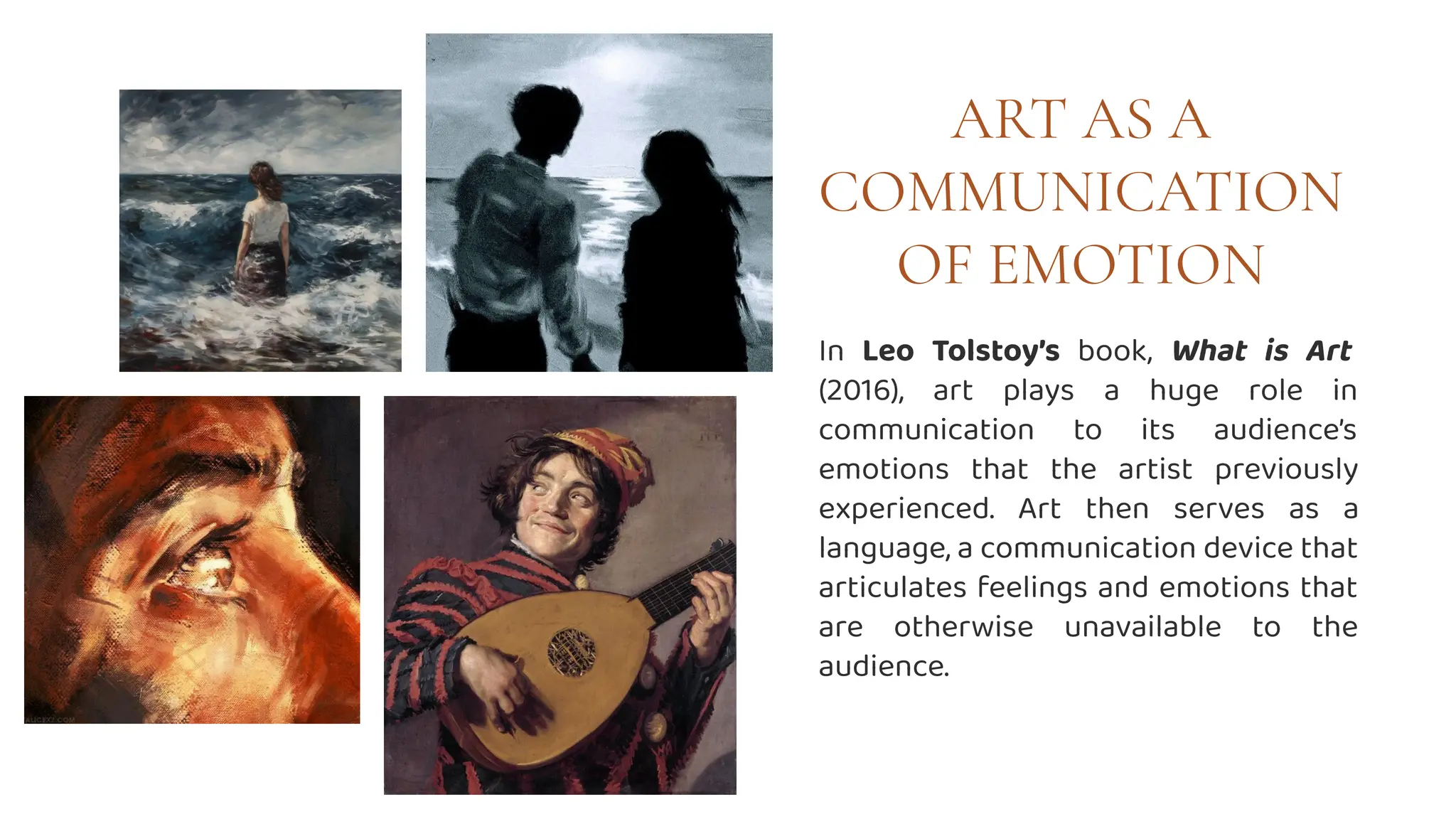 ART AS A
COMMUNICATION
OF EMOTION
In Leo Tolstoy’s book, What is Art
(2016), art plays a huge role in
communication to its audience’s
emotions that the artist previously
experienced. Art then serves as a
language, a communication device that
articulates feelings and emotions that
are otherwise unavailable to the
audience.
 