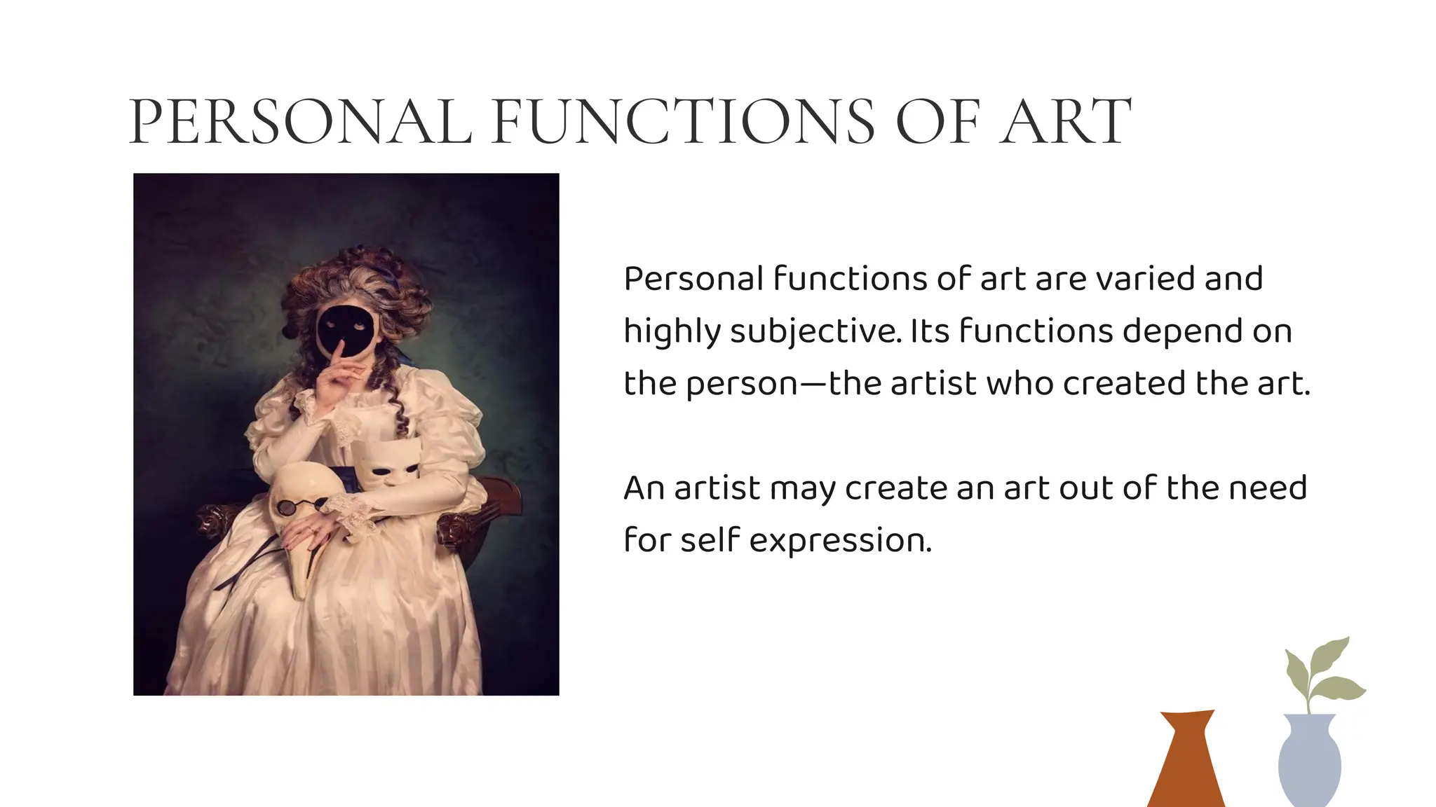PERSONAL FUNCTIONS OF ART
Personal functions of art are varied and
highly subjective. Its functions depend on
the person—the artist who created the art.
An artist may create an art out of the need
for self expression.
 