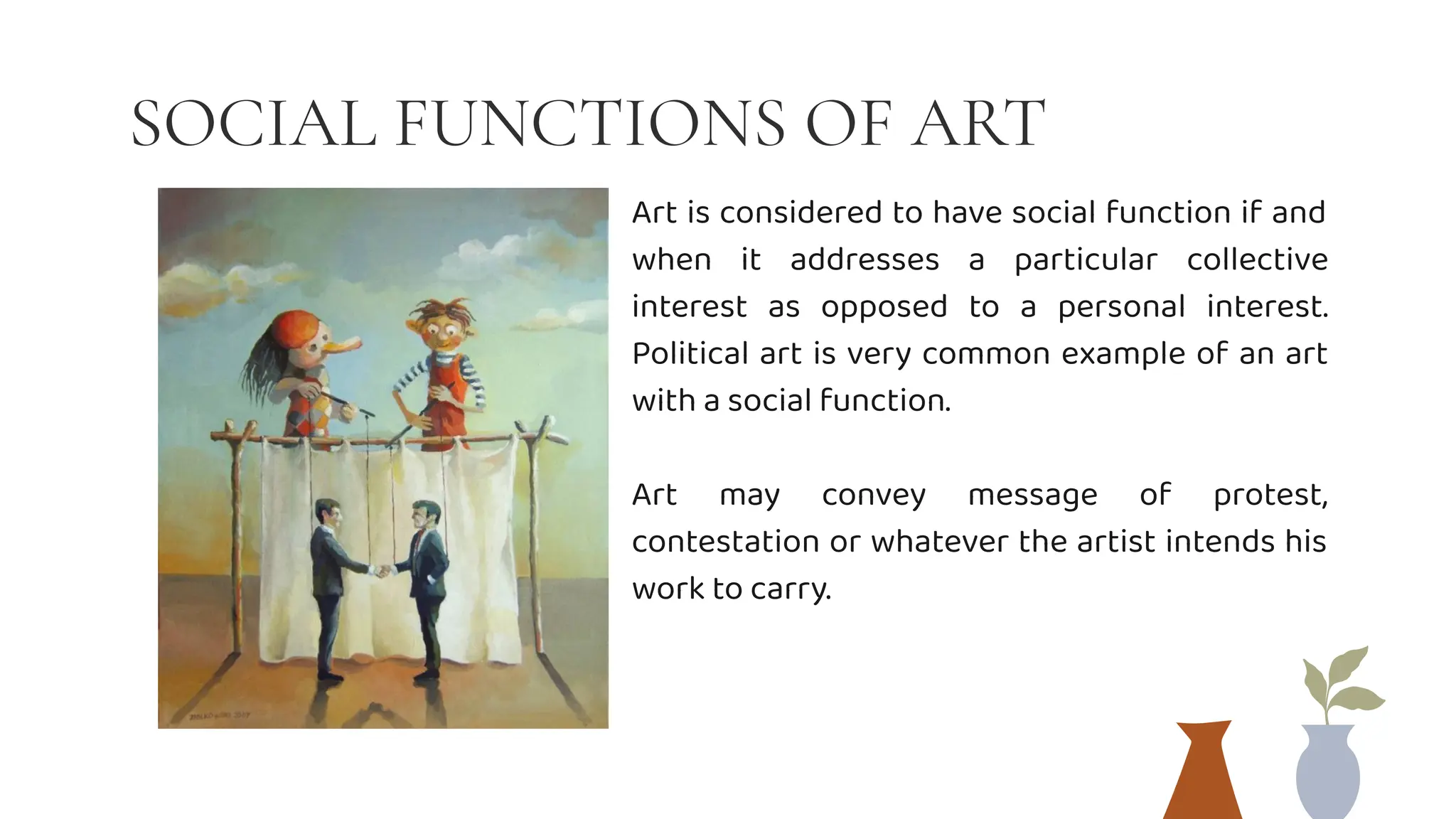 SOCIAL FUNCTIONS OF ART
Art is considered to have social function if and
when it addresses a particular collective
interest as opposed to a personal interest.
Political art is very common example of an art
with a social function.
Art may convey message of protest,
contestation or whatever the artist intends his
work to carry.
 