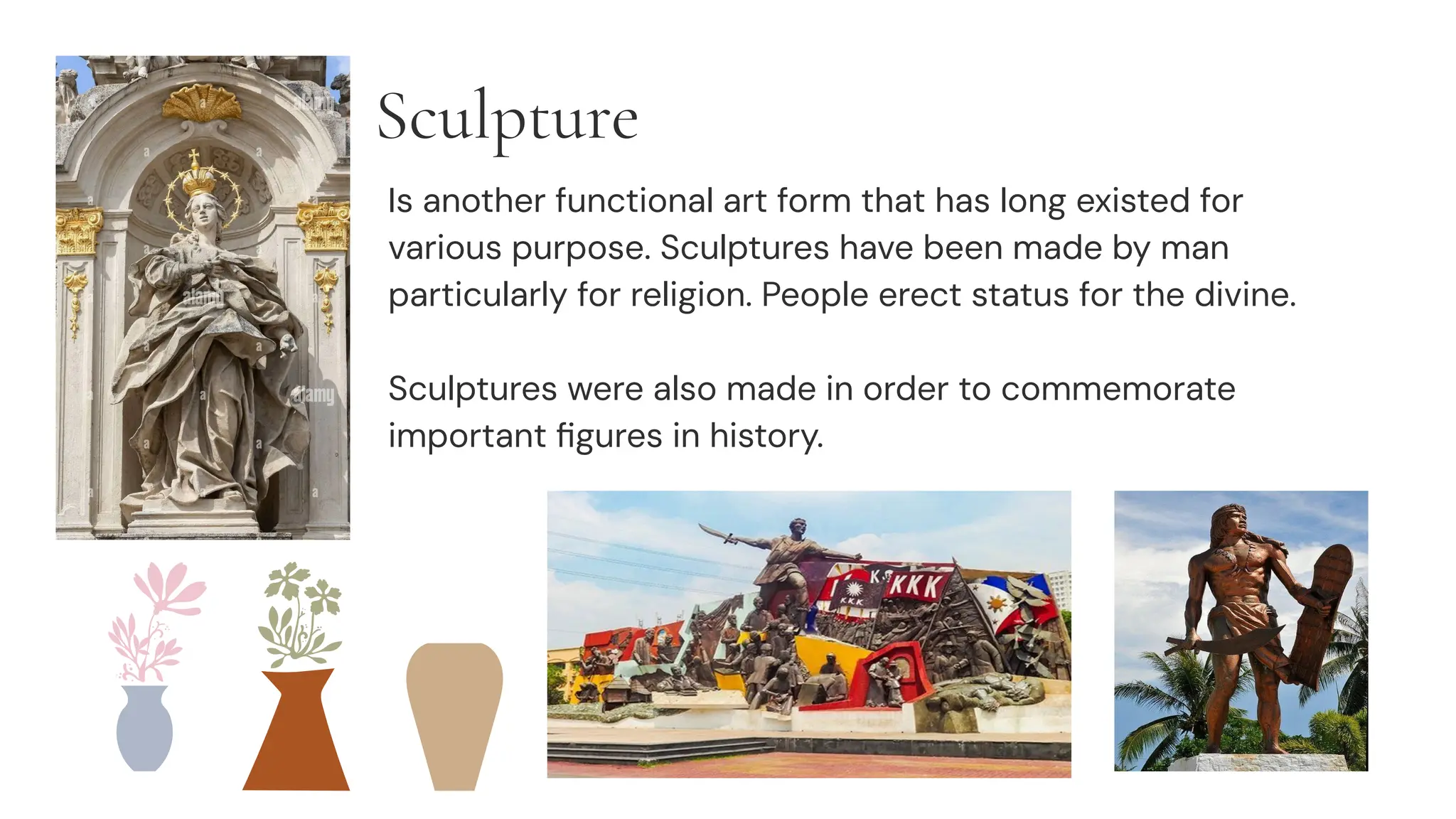 Sculpture
Is another functional art form that has long existed for
various purpose. Sculptures have been made by man
particularly for religion. People erect status for the divine.
Sculptures were also made in order to commemorate
important ﬁgures in history.
 
