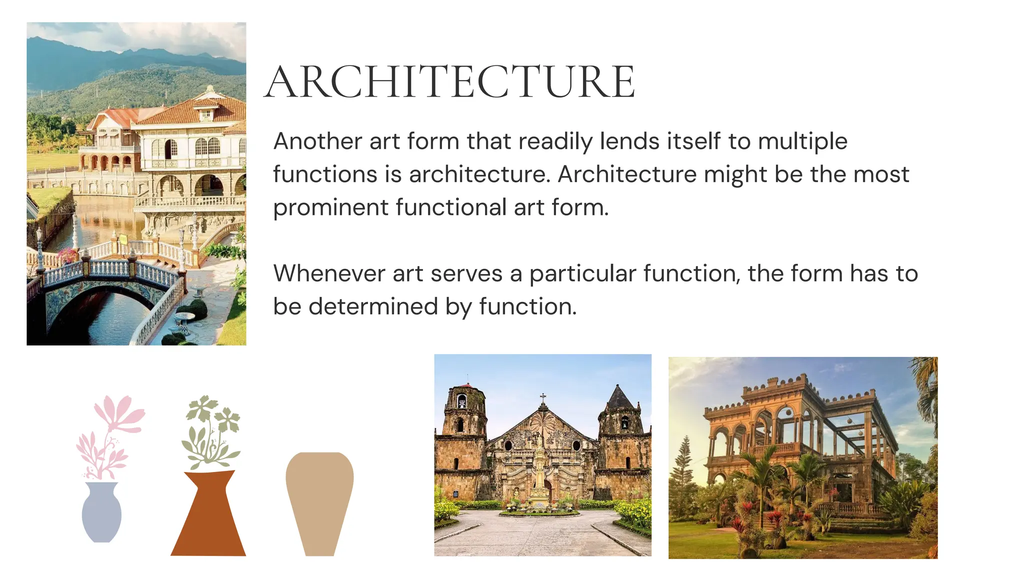 ARCHITECTURE
Another art form that readily lends itself to multiple
functions is architecture. Architecture might be the most
prominent functional art form.
Whenever art serves a particular function, the form has to
be determined by function.
 