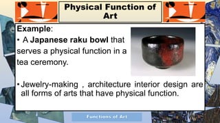 Physical Function of
Art
Example:
• A Japanese raku bowl that
serves a physical function in a
tea ceremony.
• Jewelry-making , architecture interior design are
all forms of arts that have physical function.
 