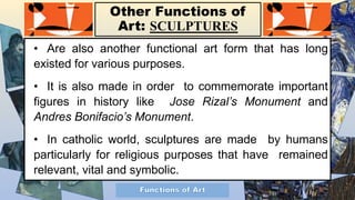 Other Functions of
Art: SCULPTURES
• Are also another functional art form that has long
existed for various purposes.
• It is also made in order to commemorate important
figures in history like Jose Rizal’s Monument and
Andres Bonifacio’s Monument.
• In catholic world, sculptures are made by humans
particularly for religious purposes that have remained
relevant, vital and symbolic.
 