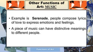Other Functions of
Art: MUSIC
• Example is Serenade, people compose lyrics
of love to express emotions and feelings.
• A piece of music can have distinctive meanings
to different people.
 