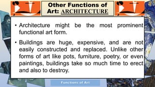 Other Functions of
Art: ARCHITECTURE
• Architecture might be the most prominent
functional art form.
• Buildings are huge, expensive, and are not
easily constructed and replaced. Unlike other
forms of art like pots, furniture, poetry, or even
paintings, buildings take so much time to erect
and also to destroy.
 