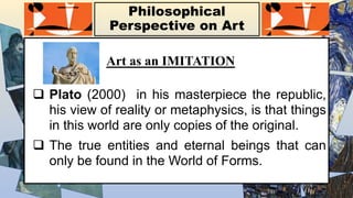 Philosophical
Perspective on Art
Art as an IMITATION
 Plato (2000) in his masterpiece the republic,
his view of reality or metaphysics, is that things
in this world are only copies of the original.
 The true entities and eternal beings that can
only be found in the World of Forms.
 