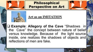 Philosophical
Perspective on Art
Art as an IMITATION
 Example: Allegory of the Cave “Shadows in
the Cave’’ the concept between nature of belief
versus knowledge. Because of the light source
inside, one realizes the shadows of objects and
reflections of men are fake.
 