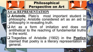 Philosophical
Perspective on Art
Art as REPRESENTATION
 Aristotle, Plato’s most important student in
philosophy. Aristotle considered art as an aid to
philosophy in revealing truth.
 Art as a form of imitation and does not
antithetical to the reaching of fundamental truths
in the world.
 Tragedies of Aristotle (1902) in the Poetics
claimed that poetry is a literary representation in
general.
 