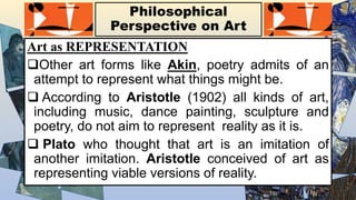 Philosophical
Perspective on Art
Art as REPRESENTATION
Other art forms like Akin, poetry admits of an
attempt to represent what things might be.
 According to Aristotle (1902) all kinds of art,
including music, dance painting, sculpture and
poetry, do not aim to represent reality as it is.
 Plato who thought that art is an imitation of
another imitation. Aristotle conceived of art as
representing viable versions of reality.
 