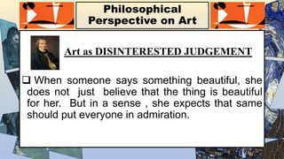 Philosophical
Perspective on Art
Art as DISINTERESTED JUDGEMENT
 When someone says something beautiful, she
does not just believe that the thing is beautiful
for her. But in a sense , she expects that same
should put everyone in admiration.
 