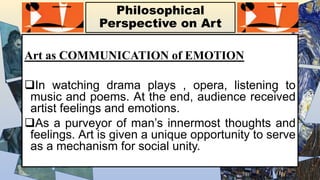 Philosophical
Perspective on Art
Art as COMMUNICATION of EMOTION
In watching drama plays , opera, listening to
music and poems. At the end, audience received
artist feelings and emotions.
As a purveyor of man’s innermost thoughts and
feelings. Art is given a unique opportunity to serve
as a mechanism for social unity.
 