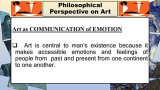 Philosophical
Perspective on Art
Art as COMMUNICATION of EMOTION
 Art is central to man’s existence because it
makes accessible emotions and feelings of
people from past and present from one continent
to one another.
 