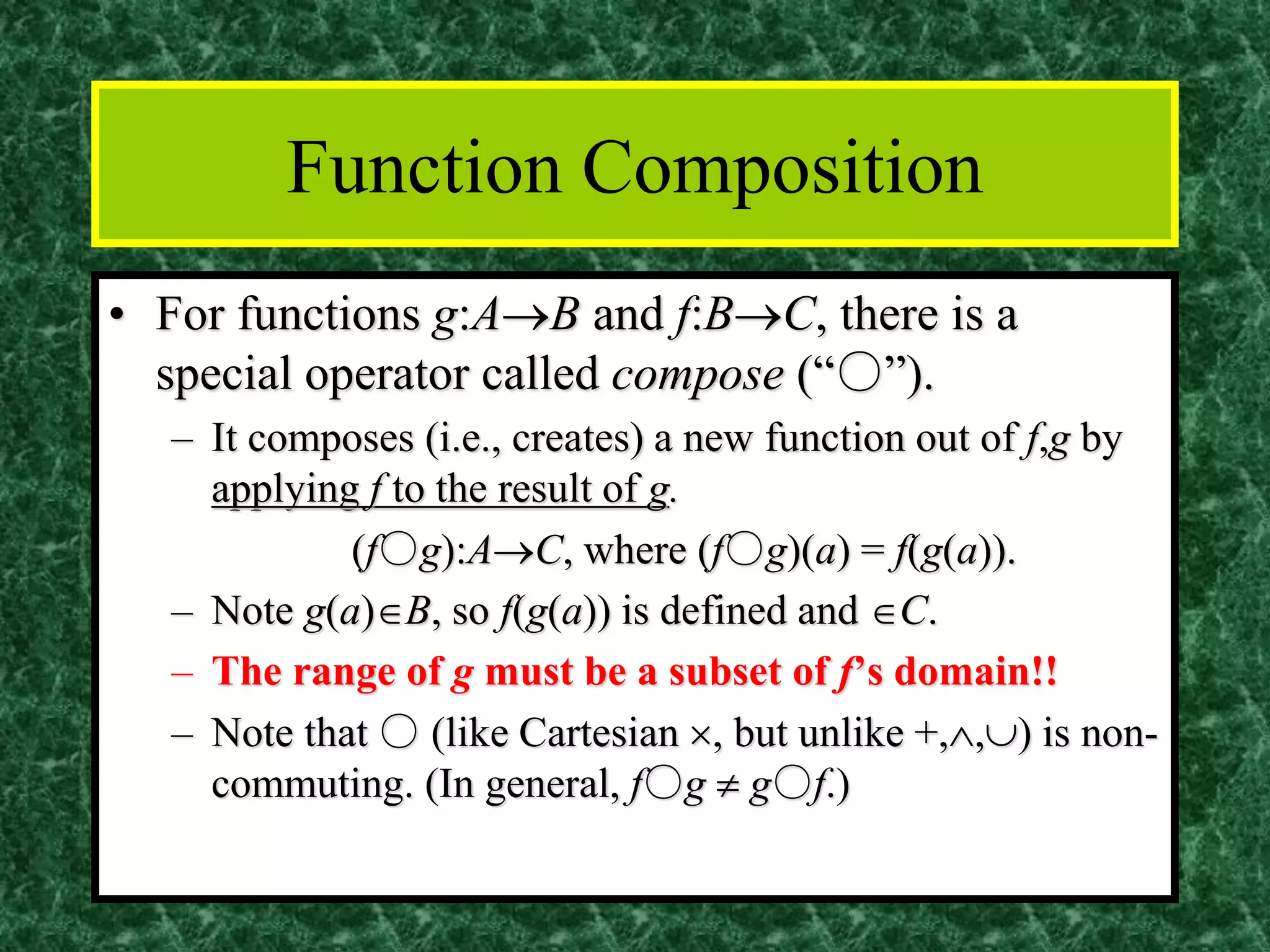 Function Composition
• For functions g:A→B and f:B→C, there is a
special operator called compose (“○”).
– It composes (i.e., creates) a new function out of f,g by
applying f to the result of g.
(f○g):A→C, where (f○g)(a) = f(g(a)).
– Note g(a)B, so f(g(a)) is defined and C.
– The range of g must be a subset of f’s domain!!
– Note that ○ (like Cartesian , but unlike +,,) is non-
commuting. (In general, f○g  g○f.)
 