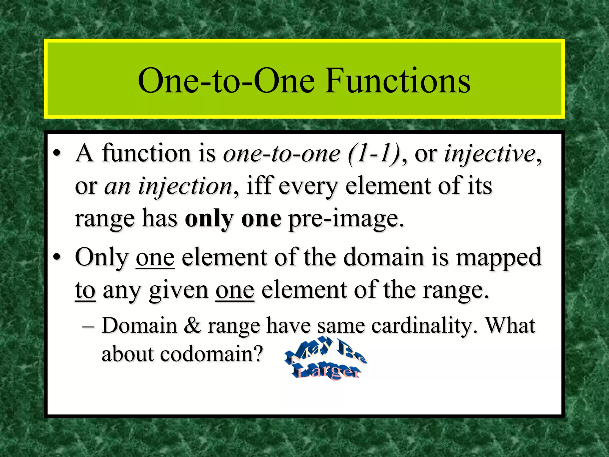 One-to-One Functions
• A function is one-to-one (1-1), or injective,
or an injection, iff every element of its
range has only one pre-image.
• Only one element of the domain is mapped
to any given one element of the range.
– Domain & range have same cardinality. What
about codomain?
 
