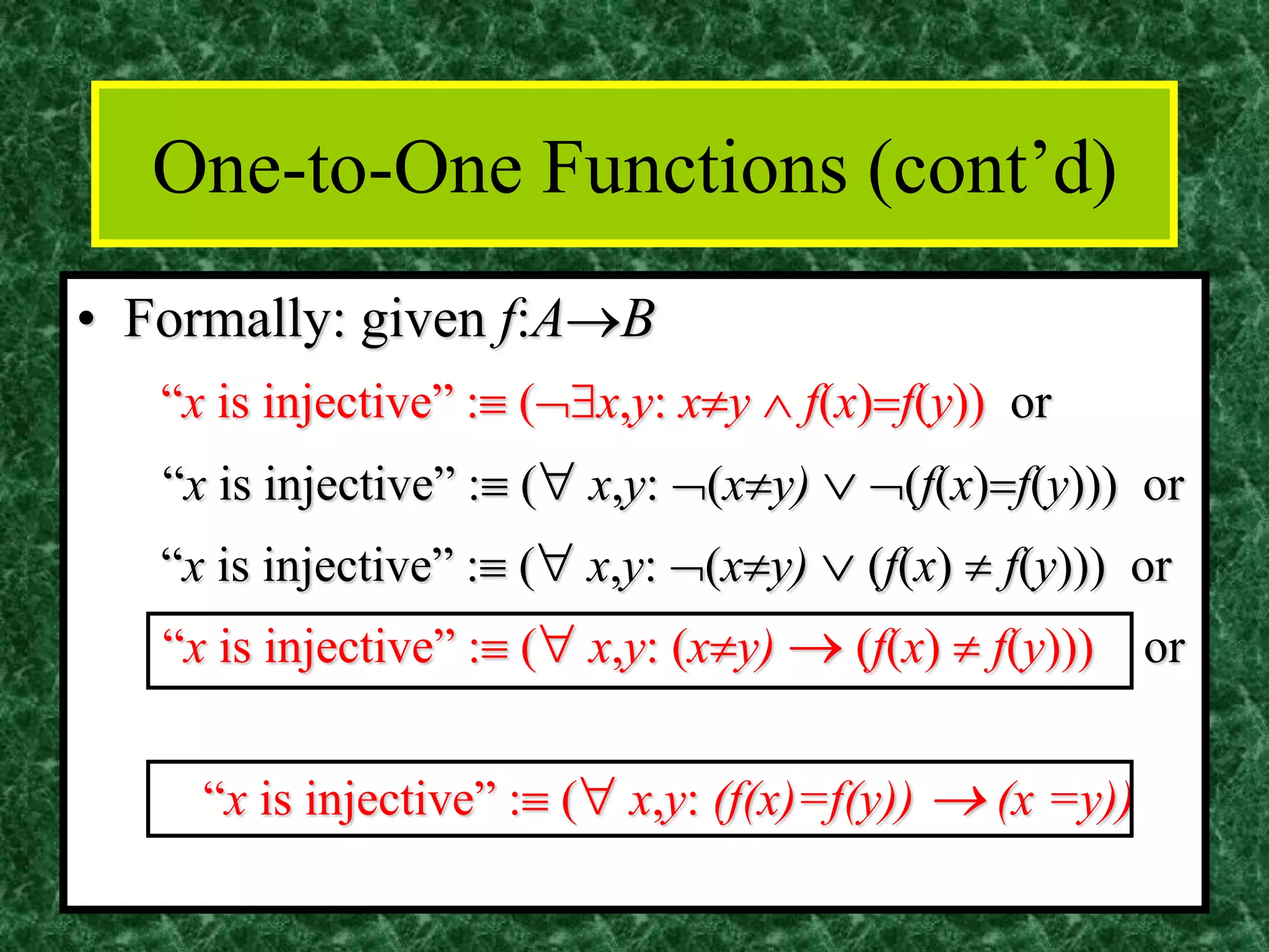 One-to-One Functions (cont’d)
• Formally: given f:A→B
“x is injective” : (x,y: xy  f(x)=f(y)) or
“x is injective” : ( x,y: (xy)  (f(x)=f(y))) or
“x is injective” : ( x,y: (xy)  (f(x)  f(y))) or
“x is injective” : ( x,y: (xy) → (f(x)  f(y))) or
“x is injective” : ( x,y: (f(x)=f(y)) → (x =y))
 