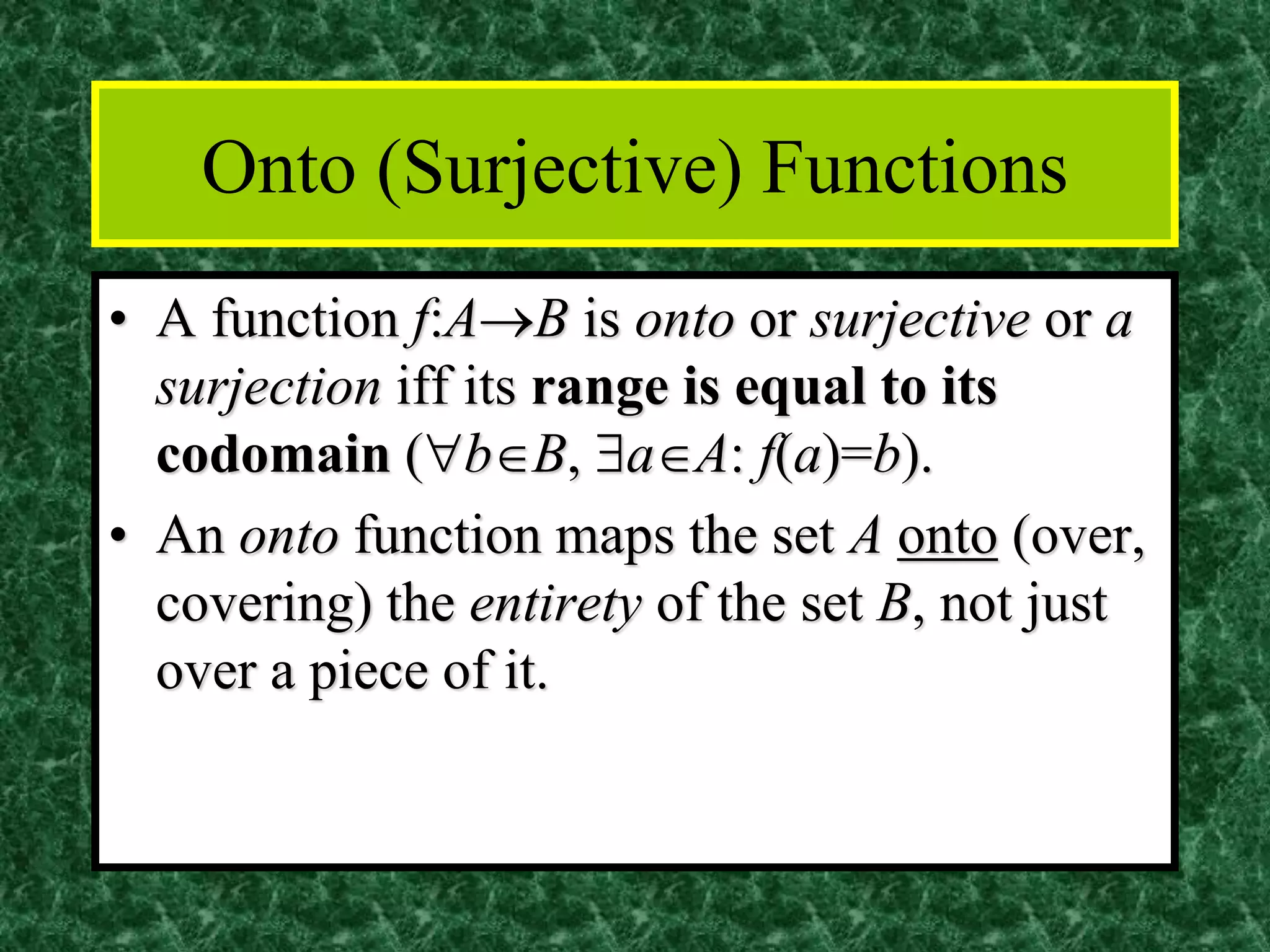 Onto (Surjective) Functions
• A function f:A→B is onto or surjective or a
surjection iff its range is equal to its
codomain (bB, aA: f(a)=b).
• An onto function maps the set A onto (over,
covering) the entirety of the set B, not just
over a piece of it.
 