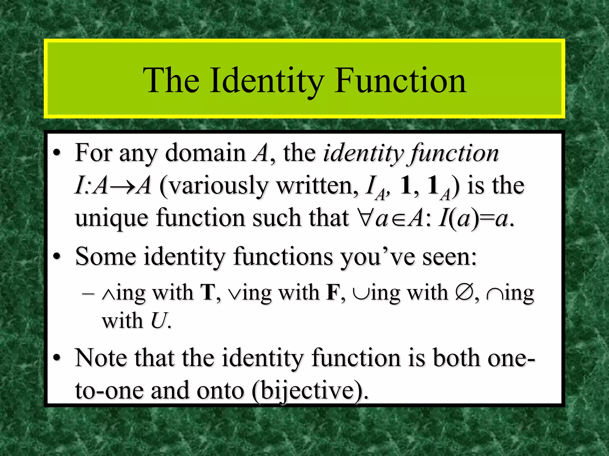 The Identity Function
• For any domain A, the identity function
I:A→A (variously written, IA, 1, 1A) is the
unique function such that aA: I(a)=a.
• Some identity functions you’ve seen:
– ing with T, ing with F, ing with , ing
with U.
• Note that the identity function is both one-
to-one and onto (bijective).
 