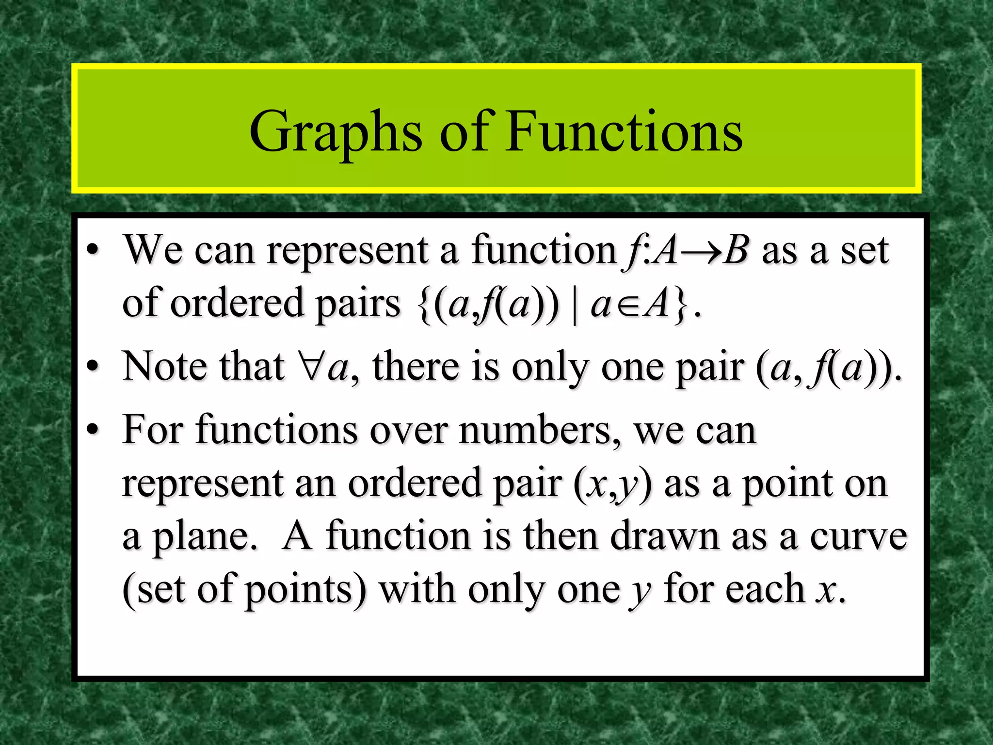 Graphs of Functions
• We can represent a function f:A→B as a set
of ordered pairs {(a,f(a)) | aA}.
• Note that a, there is only one pair (a, f(a)).
• For functions over numbers, we can
represent an ordered pair (x,y) as a point on
a plane. A function is then drawn as a curve
(set of points) with only one y for each x.
 